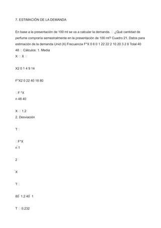 7. ESTIMACIÓN DE LA DEMANDA
En base a la presentación de 100 ml se va a calcular la demanda.  ¿Qué cantidad de
perfume compraría semestralmente en la presentación de 100 ml? Cuadro 21. Datos para
estimación de la demanda Unid (X) Frecuencia F*X 0 6 0 1 22 22 2 10 20 3 2 6 Total 40
48  Cálculos: 1. Media
X  X 
X2 0 1 4 9 14
F*X2 0 22 40 18 80
F *X
n 48 40
X  1.2
2. Desviación
T
F*X
n 1
2
X
T
80  1.2 40  1
T  0.232
 