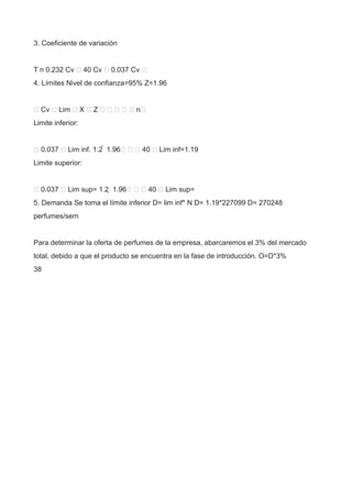 3. Coeficiente de variación
T n 0.232 Cv  40 Cv  0.037 Cv 
4. Límites Nivel de confianza=95% Z=1.96
 Cv  Lim  X  Z      n
Limite inferior:
 0.037  Lim inf. 1.2  1.96   40  Lim inf=1.19
Limite superior:
 0.037  Lim sup= 1.2  1.96   40  Lim sup=
5. Demanda Se toma el límite inferior D= lim inf* N D= 1.19*227099 D= 270248
perfumes/sem
Para determinar la oferta de perfumes de la empresa, abarcaremos el 3% del mercado
total, debido a que el producto se encuentra en la fase de introducción. O=D*3%
38
 