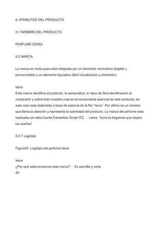 8. ATRIBUTOS DEL PRODUCTO
8.1 NOMBRE DEL PRODUCTO
PERFUME ISORA
8.2 MARCA
La marca es mixta pues esta integrada por un elemento nominativo (legible y
pronunciable) y un elemento figurativo (fácil visualización y distinción).
Isora
Esta marca identifica el producto, lo personaliza, lo hace de fácil identificación al
comprador y sobre todo muestra cual es el componente esencial de este producto; en
este caso esta elaborado a base de esencia de la flor “Isora”. Por último es un nombre
que llama la atención y representa la sobriedad del producto. La marca del perfume esta
realizada con letra fuente Edwardian Script ITC.  Lema: “Isora la fragancia que inspira
tus sueños”
8.2.1 Logotipo
Figura20. Logotipo del perfume Isora
Isora
¿Por qué seleccionamos esta marca?  Es sencilla y corta
40
 