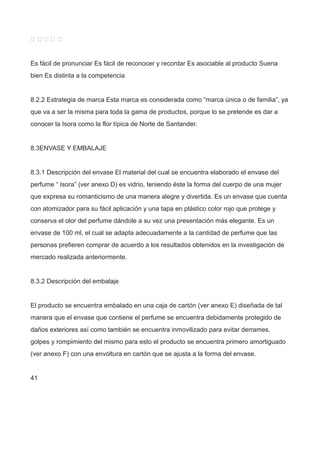     
Es fácil de pronunciar Es fácil de reconocer y recordar Es asociable al producto Suena
bien Es distinta a la competencia
8.2.2 Estrategia de marca Esta marca es considerada como “marca única o de familia”, ya
que va a ser la misma para toda la gama de productos, porque lo se pretende es dar a
conocer la Isora como la flor típica de Norte de Santander.
8.3ENVASE Y EMBALAJE
8.3.1 Descripción del envase El material del cual se encuentra elaborado el envase del
perfume “ Isora” (ver anexo D) es vidrio, teniendo éste la forma del cuerpo de una mujer
que expresa su romanticismo de una manera alegre y divertida. Es un envase que cuenta
con atomizador para su fácil aplicación y una tapa en plástico color rojo que protege y
conserva el olor del perfume dándole a su vez una presentación más elegante. Es un
envase de 100 ml, el cual se adapta adecuadamente a la cantidad de perfume que las
personas prefieren comprar de acuerdo a los resultados obtenidos en la investigación de
mercado realizada anteriormente.
8.3.2 Descripción del embalaje
El producto se encuentra embalado en una caja de cartón (ver anexo E) diseñada de tal
manera que el envase que contiene el perfume se encuentra debidamente protegido de
daños exteriores así como también se encuentra inmovilizado para evitar derrames,
golpes y rompimiento del mismo para esto el producto se encuentra primero amortiguado
(ver anexo F) con una envoltura en cartón que se ajusta a la forma del envase.
41
 
