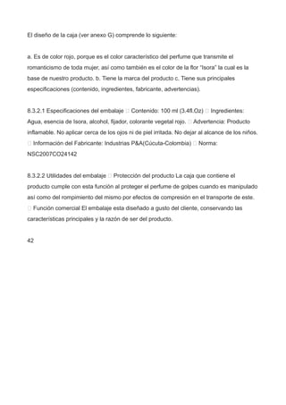 El diseño de la caja (ver anexo G) comprende lo siguiente:
a. Es de color rojo, porque es el color característico del perfume que transmite el
romanticismo de toda mujer, así como también es el color de la flor “Isora” la cual es la
base de nuestro producto. b. Tiene la marca del producto c. Tiene sus principales
especificaciones (contenido, ingredientes, fabricante, advertencias).
8.3.2.1 Especificaciones del embalaje  Contenido: 100 ml (3.4fl.Oz)  Ingredientes:
Agua, esencia de Isora, alcohol, fijador, colorante vegetal rojo.  Advertencia: Producto
inflamable. No aplicar cerca de los ojos ni de piel irritada. No dejar al alcance de los niños.
 Información del Fabricante: Industrias P&A(Cúcuta-Colombia)  Norma:
NSC2007CO24142
8.3.2.2 Utilidades del embalaje  Protección del producto La caja que contiene el
producto cumple con esta función al proteger el perfume de golpes cuando es manipulado
así como del rompimiento del mismo por efectos de compresión en el transporte de este.
 Función comercial El embalaje esta diseñado a gusto del cliente, conservando las
características principales y la razón de ser del producto.
42
 