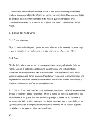  Facilidad de reconocimiento del producto En la caja que es el empaque exterior el
producto se encuentra bien identificado, su marca y características. El envase y embalaje
del producto se encuentran diseñados de tal manera que son agradables en su
presentación conservando la esencia del producto (flor “Isora” y romanticismo de una
mujer).
8.4 DISEÑO DEL PRODUCTO
8.4.1 Forma y tamaño
El producto es un líquido por lo que su forma se adapta a la del envase (cuerpo de mujer)
lo que lo hace atractivo, y su tamaño es el equivalente a un volumen de 100 ml.
8.4.2 Color
El color del producto es rojo claro el cual representa en cierto grado el color de la flor
“Isora”, base de la elaboración del perfume que representa uno de los símbolos
emblemáticos del departamento Norte de Santander, resaltando la naturaleza de sus
jardines, lugar principal donde se encuentra esta flor y representa el romanticismo de una
mujer sensible, soñadora y tierna que mediante su suavidad se muestra como alegre y
divertida inspirando los sueños de muchos hombres.
8.4.3 Calidad El perfume “Isora” es un producto que garantiza su calidad al ser perdurable
gracias al fijador que posee y además no afecta la piel de las personas sustentando esta
afirmación en el pH que es 6 el cual nos indica que el producto es neutro. También el
perfume es de fácil manejo y su envase y embalaje garantizan que el producto llegue en
óptimas condiciones al comprador cumpliendo este producto con las normas exigidas
para la fabricación y comercialización de perfumes.
43
 