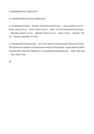 9. INGENIERÍA DEL PRODUCTO
9.1 CARACTERÍSTICAS DEL PRODUCTO
a. Características físicas  Tamaño: Dimensiones del envase:  Ancho superior: 6.8 cm 
Ancho medio: 6.8 cm  Ancho inferior: 6.8 cm  Altura: 18.5 cm Dimensiones de la tapa:
 Diámetro superior: 3.4 cm  Diámetro inferior: 2.0 cm  Altura: 3.0 cm  Volumen: 100
ml  Volumen especifico: 3.4 fl.Oz
b. Características fisicoquímicas  pH: 6 (ver anexo H) Concentración: Esencia de Isora=
25% Esencia de sándalo= 5% Esencia de mimosa=10% Almizcle= 5 gotas Alcohol metil-2-
propanol=60% Colorante vegetal=4 g c. Características organolépticas  Color: Rojo claro
 Olor: Dulce, floral
45
 