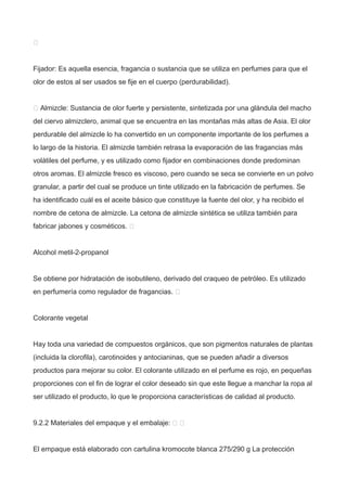 
Fijador: Es aquella esencia, fragancia o sustancia que se utiliza en perfumes para que el
olor de estos al ser usados se fije en el cuerpo (perdurabilidad).
 Almizcle: Sustancia de olor fuerte y persistente, sintetizada por una glándula del macho
del ciervo almizclero, animal que se encuentra en las montañas más altas de Asia. El olor
perdurable del almizcle lo ha convertido en un componente importante de los perfumes a
lo largo de la historia. El almizcle también retrasa la evaporación de las fragancias más
volátiles del perfume, y es utilizado como fijador en combinaciones donde predominan
otros aromas. El almizcle fresco es viscoso, pero cuando se seca se convierte en un polvo
granular, a partir del cual se produce un tinte utilizado en la fabricación de perfumes. Se
ha identificado cuál es el aceite básico que constituye la fuente del olor, y ha recibido el
nombre de cetona de almizcle. La cetona de almizcle sintética se utiliza también para
fabricar jabones y cosméticos. 
Alcohol metil-2-propanol
Se obtiene por hidratación de isobutileno, derivado del craqueo de petróleo. Es utilizado
en perfumería como regulador de fragancias. 
Colorante vegetal
Hay toda una variedad de compuestos orgánicos, que son pigmentos naturales de plantas
(incluida la clorofila), carotinoides y antocianinas, que se pueden añadir a diversos
productos para mejorar su color. El colorante utilizado en el perfume es rojo, en pequeñas
proporciones con el fin de lograr el color deseado sin que este llegue a manchar la ropa al
ser utilizado el producto, lo que le proporciona características de calidad al producto.
9.2.2 Materiales del empaque y el embalaje:  
El empaque está elaborado con cartulina kromocote blanca 275/290 g La protección
 