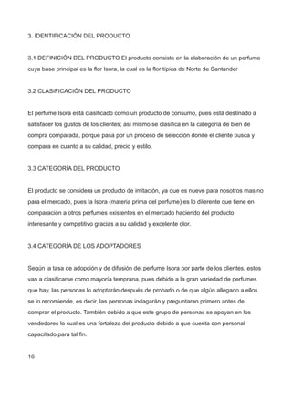 3. IDENTIFICACIÓN DEL PRODUCTO
3.1 DEFINICIÓN DEL PRODUCTO El producto consiste en la elaboración de un perfume
cuya base principal es la flor Isora, la cual es la flor típica de Norte de Santander
3.2 CLASIFICACIÓN DEL PRODUCTO
El perfume Isora está clasificado como un producto de consumo, pues está destinado a
satisfacer los gustos de los clientes; así mismo se clasifica en la categoría de bien de
compra comparada, porque pasa por un proceso de selección donde el cliente busca y
compara en cuanto a su calidad, precio y estilo.
3.3 CATEGORÍA DEL PRODUCTO
El producto se considera un producto de imitación, ya que es nuevo para nosotros mas no
para el mercado, pues la Isora (materia prima del perfume) es lo diferente que tiene en
comparación a otros perfumes existentes en el mercado haciendo del producto
interesante y competitivo gracias a su calidad y excelente olor.
3.4 CATEGORÍA DE LOS ADOPTADORES
Según la tasa de adopción y de difusión del perfume Isora por parte de los clientes, estos
van a clasificarse como mayoría temprana, pues debido a la gran variedad de perfumes
que hay, las personas lo adoptarán después de probarlo o de que algún allegado a ellos
se lo recomiende, es decir, las personas indagarán y preguntaran primero antes de
comprar el producto. También debido a que este grupo de personas se apoyan en los
vendedores lo cual es una fortaleza del producto debido a que cuenta con personal
capacitado para tal fin.
16
 