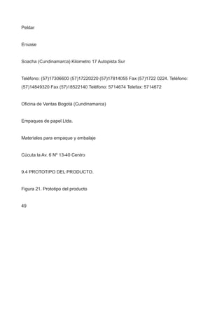 Peldar
Envase
Soacha (Cundinamarca) Kilometro 17 Autopista Sur
Teléfono: (57)17306600 (57)17220220 (57)17814055 Fax:(57)1722 0224. Teléfono:
(57)14849320 Fax (57)18522140 Teléfono: 5714674 Telefax: 5714672
Oficina de Ventas Bogotá (Cundinamarca)
Empaques de papel Ltda.
Materiales para empaque y embalaje
Cúcuta la Av. 6 Nº 13-40 Centro
9.4 PROTOTIPO DEL PRODUCTO.
Figura 21. Prototipo del producto
49
 