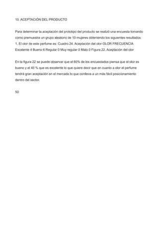 10. ACEPTACIÓN DEL PRODUCTO
Para determinar la aceptación del prototipo del producto se realizó una encuesta tomando
como premuestra un grupo aleatorio de 10 mujeres obteniendo los siguientes resultados:
1. El olor de este perfume es: Cuadro 24. Aceptación del olor OLOR FRECUENCIA
Excelente 4 Bueno 6 Regular 0 Muy regular 0 Malo 0 Figura 22. Aceptación del olor
En la figura 22 se puede observar que el 60% de los encuestados piensa que el olor es
bueno y el 40 % que es excelente lo que quiere decir que en cuanto a olor el perfume
tendrá gran aceptación en el mercado lo que conlleva a un más fácil posicionamiento
dentro del sector.
50
 