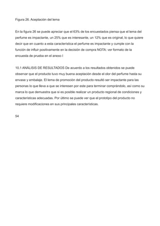 Figura 26. Aceptación del lema
En la figura 26 se puede apreciar que el 63% de los encuestados piensa que el lema del
perfume es impactante, un 25% que es interesante, un 12% que es original, lo que quiere
decir que en cuanto a esta característica el perfume es impactante y cumple con la
función de influir positivamente en la decisión de compra NOTA: ver formato de la
encuesta de prueba en el anexo I
10.1 ANÁLISIS DE RESULTADOS De acuerdo a los resultados obtenidos se puede
observar que el producto tuvo muy buena aceptación desde el olor del perfume hasta su
envase y embalaje. El lema de promoción del producto resultó ser impactante para las
personas lo que lleva a que se interesen por este para terminar comprándolo, así como su
marca lo que demuestra que si es posible realizar un producto regional de condiciones y
características adecuadas. Por último se puede ver que el prototipo del producto no
requiere modificaciones en sus principales características.
54
 
