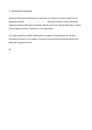 11. RECURSOS HUMANOS
Industrias P&A para la fabricación de perfumes con esencia de Isora contará con el
siguiente personal:             Gerente Contador publico Secretaria
Vigilante Aseadora Mensajero Vendedor Jefe de producción Jefe de Mercadeo y ventas
Jefe de talento humano 4 operarios 2 en el laboratorio
Los cuatro operarios estarán distribuidos en la planta, encargándose de manejar y
controlar el proceso en sus etapas. El personal se encontrará distribuido dentro de la
planta de la siguiente forma:
55
 