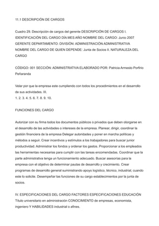 11.1 DESCRIPCIÓN DE CARGOS
Cuadro 29. Descripción de cargos del gerente DESCRIPCIÓN DE CARGOS I.
IDENTIFICACIÓN DEL CARGO DÍA MES AÑO NOMBRE DEL CARGO: Junio 2007
GERENTE DEPARTAMENTO: DIVISIÓN: ADMINISTRACIÓN ADMINISTRATIVA
NOMBRE DEL CARGO DE QUIEN DEPENDE: Junta de Socios II. NATURALEZA DEL
CARGO
CÓDIGO: 001 SECCIÓN: ADMINISTRATIVA ELABORADO POR: Patricia Armesto Porfirio
Peñaranda
Velar por que la empresa este cumpliendo con todos los procedimientos en el desarrollo
de sus actividades. III.
1. 2. 3. 4. 5. 6. 7. 8. 9. 10.
FUNCIONES DEL CARGO
Autorizar con su firma todos los documentos públicos o privados que deben otorgarse en
el desarrollo de las actividades o intereses de la empresa. Planear, dirigir, coordinar la
gestión financiera de la empresa Delegar autoridades y poner en marcha políticas y
métodos a seguir. Crear incentivos y estímulos a los trabajadores para buscar junior
productividad. Administrar los fondos y ordenar los gastos. Proporcionar a los empleados
las herramientas necesarias para cumplir con las tareas encomendadas. Coordinar que la
parte administrativa tenga un funcionamiento adecuado. Buscar asesorías para la
empresa con el objetivo de determinar pautas de desarrollo y crecimiento. Crear
programas de desarrollo general suministrando apoyo logístico, técnico, industrial, cuando
este lo solicite. Desempeñar las funciones de su cargo establecimientos por la junta de
socios.
IV. ESPECIFICACIONES DEL CARGO FACTORES ESPECIFICACIONES EDUCACIÓN
Título universitario en administración CONOCIMIENTO de empresas, economista,
ingeniero Y HABILIDADES industrial o afines.
 