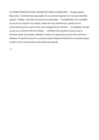 3.5 CARACTERÍSTICAS DEL PRODUCTO PARA LA ADOPCIÓN  Ventaja relativa: -
Bajo costo - Características especiales: Es un producto regional, con recursos naturales
propios - Calidad - Garantía: El producto es perdurable  Compatibilidad: Es compatible
ya que se va a ajustar a los valores, estilos de vida, preferencias y deseos de los
consumidores para lo cual se hace una investigación de mercado.  Complejidad: Es baja
ya que es un producto fácil de manejar.  Viabilidad de la prueba Es alta ya que el
producto puede ser probado, dándole muestras a la gente para que de esta manera se
interesen. El perfume Isora es un producto podrá adaptarse fácilmente al mercado porque
cumple con las características esenciales para lograrlo.
17
 