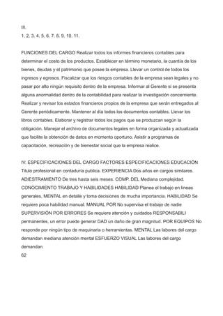 III.
1. 2. 3. 4. 5. 6. 7. 8. 9. 10. 11.
FUNCIONES DEL CARGO Realizar todos los informes financieros contables para
determinar el costo de los productos. Establecer en término monetario, la cuantía de los
bienes, deudas y el patrimonio que posee la empresa. Llevar un control de todos los
ingresos y egresos. Fiscalizar que los riesgos contables de la empresa sean legales y no
pasar por alto ningún requisito dentro de la empresa. Informar al Gerente si se presenta
alguna anormalidad dentro de la contabilidad para realizar la investigación concerniente.
Realizar y revisar los estados financieros propios de la empresa que serán entregados al
Gerente periódicamente. Mantener al día todos los documentos contables. Llevar los
libros contables. Elaborar y registrar todos los pagos que se produzcan según la
obligación. Manejar el archivo de documentos legales en forma organizada y actualizada
que facilite la obtención de datos en momento oportuno. Asistir a programas de
capacitación, recreación y de bienestar social que la empresa realice.
IV. ESPECIFICACIONES DEL CARGO FACTORES ESPECIFICACIONES EDUCACIÓN
Titulo profesional en contaduría publica. EXPERIENCIA Dos años en cargos similares.
ADIESTRAMIENTO De tres hasta seis meses. COMP. DEL Mediana complejidad.
CONOCIMIENTO TRABAJO Y HABILIDADES HABILIDAD Planea el trabajo en líneas
generales, MENTAL en detalle y toma decisiones de mucha importancia. HABILIDAD Se
requiere poca habilidad manual. MANUAL POR No supervisa el trabajo de nadie
SUPERVISIÓN POR ERRORES Se requiere atención y cuidados RESPONSABILI
permanentes, un error puede generar DAD un daño de gran magnitud. POR EQUIPOS No
responde por ningún tipo de maquinaria o herramientas. MENTAL Las labores del cargo
demandan mediana atención mental ESFUERZO VISUAL Las labores del cargo
demandan
62
 