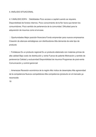 4. ANÁLISIS SITUACIONAL
4.1 ANÁLISIS DOFA  Debilidades Poco acceso a capital cuando se requiere.
Disponibilidad de fondos internos. Poco conocimiento de la flor Isora que tienen los
consumidores. Poco sentido de pertenencia de la comunidad. Dificultad para la
adquisición de insumos como el envase.
 Oportunidades Mejor posición financiera Fondo emprender para nuevos empresarios
Creación de alianzas estratégicas con distribuidores Alta demanda de este tipo de
producto
 Fortalezas Es un producto regional Es un producto elaborado con materias primas de
alta calidad Bajo costo de distribución y venta Fuerza de patente Motivación y sentido de
pertenencia Calidad y exclusividad Disponibilidad de insumos Programas de post-venta
Comunicación y control gerencial
 Amenazas Recesión económica de la región Alto índice de desempleo Alta agresividad
de la competencia Nuevos competidores Alta competencia (producto en el mercado ya
reconocido
18
 