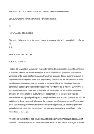 NOMBRE DEL CARGO DE QUIEN DEPENDE: Jefe de talento humano
ELABORADO POR: Patricia Armesto Porfirio Peñaranda
II.
NATURALEZA DEL CARGO
Ejecución de labores de vigilancia en forma permanente brindando seguridad y confianza.
III.
1. 2.
FUNCIONES DEL CARGO
3. 4. 5. 6. 7. 8. 9. 10.
Prestar los servicios de vigilancia y responder por los bienes muebles y demás elementos
a su cargo. Revisar y controlar el ingreso y salida de personas, paquetes, mercancías,
vehículos, entre otros, conforme a las instrucciones recibidas de sus superiores según el
reglamento de la empresa. Velar que las puertas y ventanas de las instalaciones queden
debidamente aseguradas cuando se retire el personal. Llevar las planillas o libros de
control que se le asigne efectuando el registro o reporte que se le indique. Suministrar la
información solicitada y que este autorizada. Informar sobre las anormalidades que se
presente en el desarrollo de sus funciones. Responder por el uso adecuado de los
elementos de trabajo asignados para el cumplimiento de sus labores. Mantener su sitio de
trabajo en orden y no permitir el acceso de personas extrañas a la empresa. Permanecer
en el sitio de trabajo dando las rondas de vigilancia respectivas, de tal forma que cubra
toda el área asignada. Las demás funciones que sean asignadas y sean afines con la
naturaleza de su cargo.
IV. ESPECIFICACIONES DEL CARGO FACTORES ESPECIFICACIONES EDUCACIÓN
Bachiller con conocimientos en seguridad EXPERIENCIA Seis meses en cargos similares
 