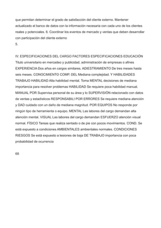 que permitan determinar el grado de satisfacción del cliente externo. Mantener
actualizado el banco de datos con la información necesaria con cada uno de los clientes
reales y potenciales. 6. Coordinar los eventos de mercado y ventas que deben desarrollar
con participación del cliente externo
5.
IV. ESPECIFICACIONES DEL CARGO FACTORES ESPECIFICACIONES EDUCACIÓN
Titulo universitario en mercadeo y publicidad, administración de empresas o afines
EXPERIENCIA Dos años en cargos similares. ADIESTRAMIENTO De tres meses hasta
seis meses. CONOCIMIENTO COMP. DEL Mediana complejidad. Y HABILIDADES
TRABAJO HABILIDAD Alta habilidad mental. Toma MENTAL decisiones de mediana
importancia para resolver problemas HABILIDAD Se requiere poca habilidad manual.
MANUAL POR Supervisa personal de su área y lo SUPERVISIÓN relacionado con datos
de ventas y estadísticos RESPONSABILI POR ERRORES Se requiere mediana atención
y DAD cuidado con un daño de mediana magnitud. POR EQUIPOS No responde por
ningún tipo de herramienta o equipo. MENTAL Las labores del cargo demandan alta
atención mental. VISUAL Las labores del cargo demandan ESFUERZO atención visual
normal. FÍSICO Tareas que realiza sentado o de pie con pocos movimientos. COND. Se
está expuesto a condiciones AMBIENTALES ambientales normales. CONDICIONES
RIESGOS Se está expuesto a lesiones de baja DE TRABAJO importancia con poca
probabilidad de ocurrencia
68
 