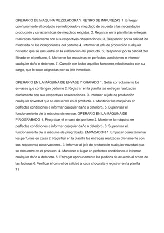OPERARIO DE MAQUINA MEZCLADORA Y RETIRO DE IMPUREZAS 1. Entregar
oportunamente el producto semielaborado y mezclado de acuerdo a las necesidades
producción y características de mezclado exigidas. 2. Registrar en la planilla las entregas
realizadas diariamente con sus respectivas observaciones. 3. Responder por la calidad de
mezclado de los componentes del perfume 4. Informar al jefe de producción cualquier
novedad que se encuentre en la elaboración del producto. 5. Responder por la calidad del
filtrado en el perfume. 6. Mantener las maquinas en perfectas condiciones e informar
cualquier daño o deterioro. 7. Cumplir con todas aquellas funciones relacionadas con su
cargo, que le sean asignadas por su jefe inmediato.
OPERARIO EN LA MÁQUINA DE ENVASE Y GRAFADO 1. Sellar correctamente los
envases que contengan perfume 2. Registrar en la planilla las entregas realizadas
diariamente con sus respectivas observaciones. 3. Informar al jefe de producción
cualquier novedad que se encuentre en el producto. 4. Mantener las maquinas en
perfectas condiciones e informar cualquier daño o deterioro. 5. Supervisar el
funcionamiento de la máquina de envase. OPERARIO EN LA MÁQUINA DE
PIROGRABADO 1. Pirograbar el envase del perfume 2. Mantener la máquina en
perfectas condiciones e informar cualquier daño o deterioro. 3. Supervisar el
funcionamiento de la máquina de pirograbado. EMPACADOR 1. Empacar correctamente
los perfumes en cajas 2. Registrar en la planilla las entregas realizadas diariamente con
sus respectivas observaciones. 3. Informar al jefe de producción cualquier novedad que
se encuentre en el producto. 4. Mantener el lugar en perfectas condiciones e informar
cualquier daño o deterioro. 5. Entregar oportunamente los pedidos de acuerdo al orden de
las facturas 6. Verificar el control de calidad a cada chocolate y registrar en la planilla
71
 