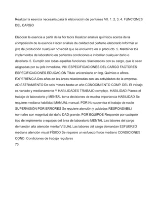 Realizar la esencia necesaria para la elaboración de perfumes VII. 1. 2. 3. 4. FUNCIONES
DEL CARGO
Elaborar la esencia a partir de la flor Isora Realizar análisis químicos acerca de la
composición de la esencia Hacer análisis de calidad del perfume elaborado Informar al
jefe de producción cualquier novedad que se encuentre en el producto. 5. Mantener los
implementos de laboratorio en perfectas condiciones e informar cualquier daño o
deterioro. 6. Cumplir con todas aquellas funciones relacionadas con su cargo, que le sean
asignadas por su jefe inmediato. VIII. ESPECIFICACIONES DEL CARGO FACTORES
ESPECIFICACIONES EDUCACIÓN Título universitario en Ing. Químico o afines.
EXPERIENCIA Dos años en las áreas relacionadas con las actividades de la empresa.
ADIESTRAMIENTO De seis meses hasta un año CONOCIMIENTO COMP. DEL El trabajo
es variado y medianamente Y HABILIDADES TRABAJO complejo. HABILIDAD Planea el
trabajo de laboratorio y MENTAL toma decisiones de mucha importancia HABILIDAD Se
requiere mediana habilidad MANUAL manual. POR No supervisa el trabajo de nadie
SUPERVISIÓN POR ERRORES Se requiere atención y cuidados RESPONSABILI
normales con magnitud del daño DAD grande. POR EQUIPOS Responde por cualquier
tipo de implemento o equipos del área de laboratorio MENTAL Las labores del cargo
demandan alta atención mental VISUAL Las labores del cargo demandan ESFUERZO
mediana atención visual FÍSICO Se requiere un esfuerzo físico mediano CONDICIONES
COND. Condiciones de trabajo regulares
73
 
