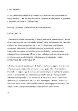 4.2 MATRIZ DOFA
En el Cuadro 1 se establecen las estrategias corporativas de la empresa teniendo en
cuenta el análisis DOFA con el fin de minimizar los efectos de las amenazas y debilidades
y aprovechar las fortalezas y oportunidades.
Cuadro 1. Estrategias Corporativas DOFA ESTRATEGIAS FO
ESTRATEGIAS FA
1. Asociarse con nuevos inversionistas 1. Hacer una campaña, para cambiar para ampliar
el campo de acción de el concepto de las personas acerca la empresa. de que los buenos
productos son únicamente aquellos que ya son 2. Enfocar nuestra estrategia de
reconocidos. publicidad en los adoptadores tempranos ya que ellos arrastran a 2.
Implementar procesos de servicio al los demás. cliente ágiles y oportunos que se
anticipen a las expectativas del 3. Dar a conocer publicitariamente las mismo aportando
un valor agregado características del producto y sus a la negociación. ventajas.
ESTRATEGIAS DO ESTRATEGIAS DA
1. Realizar un proyecto que demuestre 1. Diseñar y realizar un programa de la viabilidad
del producto, para así desarrollo del recurso humano. poder obtener financiación. 2.
Desarrollar un programa que 2. Asociarse con las microempresas informe a las personas
acerca de lo relacionadas con este tipo de que es la flor Isora. productos para poder
enfrentar a la competencia de una manera más 3. Incentivar el cultivo de flor Isora en
eficaz. la región para facilitar la obtención de la materia prima y de esta 3. Realizar un
convenio o alianza manera fomentar el desarrollo en el estratégica con un catalogo para
campo o sector rural de nuestro distribuir nuestro producto. departamento.
19
 