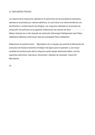 12. RECURSOS FÍSICOS
La mayoría de la maquinaria utilizada en la perfumería es de procedencia extranjera;
además es accionada por motores eléctricos, lo cual indica una notoria tendencia a la
tecnificación y modernización tecnológica. Las maquinas utilizadas en el proceso de
producción de perfumes es la siguiente: Elaboración de esencia de Isora       
Matraz redondo de un litro Aparato de extracción (Clevenger) Refrigerante recto Placa
calefactora Matraces erlenmeyer Vaso de precipitado Placa calefactora
Elaboración de perfume Isora  Mezcladora: Es un equipo que permite la fabricación de
productos de limpieza haciendo el trabajo más ligero para el operador y una mayor
cantidad de producto para ello la máquina cuenta equipo electroneumático, con los
siguientes elementos: estructura, transmisión, depósito de mezclado. Figura 28.
Mezcladora
75
 