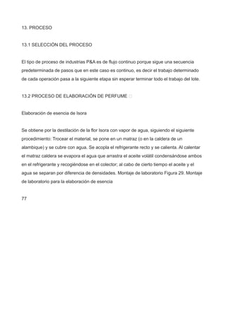 13. PROCESO
13.1 SELECCIÓN DEL PROCESO
El tipo de proceso de industrias P&A es de flujo continuo porque sigue una secuencia
predeterminada de pasos que en este caso es continuo, es decir el trabajo determinado
de cada operación pasa a la siguiente etapa sin esperar terminar todo el trabajo del lote.
13.2 PROCESO DE ELABORACIÓN DE PERFUME 
Elaboración de esencia de Isora
Se obtiene por la destilación de la flor Isora con vapor de agua, siguiendo el siguiente
procedimiento: Trocear el material, se pone en un matraz (o en la caldera de un
alambique) y se cubre con agua. Se acopla el refrigerante recto y se calienta. Al calentar
el matraz caldera se evapora el agua que arrastra el aceite volátil condensándose ambos
en el refrigerante y recogiéndose en el colector; al cabo de cierto tiempo el aceite y el
agua se separan por diferencia de densidades. Montaje de laboratorio Figura 29. Montaje
de laboratorio para la elaboración de esencia
77
 