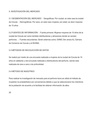 5. INVESTIGACIÓN DEL MERCADO
5.1 SEGMENTACIÓN DEL MERCADO  Geográficas: Por ciudad, en este caso la ciudad
de Cúcuta  Demográficas: Por sexo, en este caso mujeres; por edad, es decir mayores
de 15 años
5.2 FUENTES DE INFORMACIÓN  Fuente primaria: Mujeres mayores de 15 años de la
ciudad de Cúcuta así como también distribuidoras y almacenes donde se vendan
perfumes.  Fuentes secundarias: Serán externas como: DANE (Ver anexo A), Cámara
de Comercio de Cúcuta y el INVIMA.
5.3 MÉTODOS DE RECOLECCIÓN DE DATOS
Se realizó por medio de una encuesta realizada a mujeres de la ciudad de Cúcuta de 15
años en adelante y otra encuesta realizada a distribuidores del perfume, siendo esta
realizada de cara a cara o de profundidad.
5.4 MÉTODO DE MUESTREO
Para realizar la investigación de mercado para el perfume Isora se utilizó el método de
muestreo no probabilístico por conveniencia debido a que se seleccionaron los miembros
de la población de acuerdo a la facilidad de obtener información de ellos.
20
 