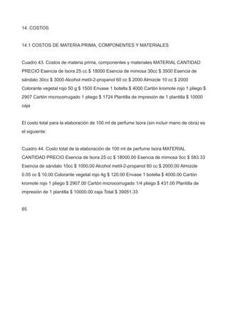 14. COSTOS
14.1 COSTOS DE MATERIA PRIMA, COMPONENTES Y MATERIALES
Cuadro 43. Costos de materia prima, componentes y materiales MATERIAL CANTIDAD
PRECIO Esencia de Isora 25 cc $ 18000 Esencia de mimosa 30cc $ 3500 Esencia de
sándalo 30cc $ 3000 Alcohol metíl-2-propanol 60 cc $ 2000 Almizcle 10 cc $ 2000
Colorante vegetal rojo 50 g $ 1500 Envase 1 botella $ 4000 Cartón kromote rojo 1 pliego $
2907 Cartón microcorrugado 1 pliego $ 1724 Plantilla de impresión de 1 plantilla $ 10000
caja
El costo total para la elaboración de 100 ml de perfume Isora (sin incluir mano de obra) es
el siguiente:
Cuadro 44. Costo total de la elaboración de 100 ml de perfume Isora MATERIAL
CANTIDAD PRECIO Esencia de Isora 25 cc $ 18000.00 Esencia de mimosa 5cc $ 583.33
Esencia de sándalo 10cc $ 1000.00 Alcohol metíl-2-propanol 60 cc $ 2000.00 Almizcle
0.05 cc $ 10.00 Colorante vegetal rojo 4g $ 120.00 Envase 1 botella $ 4000.00 Cartón
kromote rojo 1 pliego $ 2907.00 Cartón microcorrugado 1/4 pliego $ 431.00 Plantilla de
impresión de 1 plantilla $ 10000.00 caja Total $ 39051.33
85
 