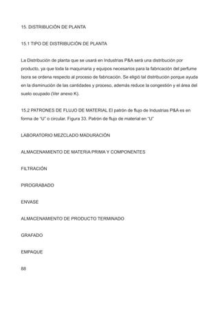 15. DISTRIBUCIÓN DE PLANTA
15.1 TIPO DE DISTRIBUCIÓN DE PLANTA
La Distribución de planta que se usará en Industrias P&A será una distribución por
producto, ya que toda la maquinaria y equipos necesarios para la fabricación del perfume
Isora se ordena respecto al proceso de fabricación. Se eligió tal distribución porque ayuda
en la disminución de las cantidades y proceso, además reduce la congestión y el área del
suelo ocupado (Ver anexo K).
15.2 PATRONES DE FLUJO DE MATERIAL El patrón de flujo de Industrias P&A es en
forma de “U” o circular. Figura 33. Patrón de flujo de material en “U”
LABORATORIO MEZCLADO MADURACIÓN
ALMACENAMIENTO DE MATERIA PRIMA Y COMPONENTES
FILTRACIÓN
PIROGRABADO
ENVASE
ALMACENAMIENTO DE PRODUCTO TERMINADO
GRAFADO
EMPAQUE
88
 