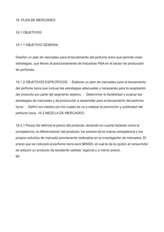 16. PLAN DE MERCADEO
16.1 OBJETIVOS
16.1.1 OBJETIVO GENERAL
Diseñar un plan de mercadeo para el lanzamiento del perfume Isora que permita crear
estrategias, que lleven al posicionamiento de Industrias P&A en el sector de producción
de perfumes.
16.1.2 OBJETIVOS ESPECÍFICOS  Elaborar un plan de mercadeo para el lanzamiento
del perfume Isora que incluya las estrategias adecuadas y necesarias para la aceptación
del producto por parte del segmento objetivo.  Determinar la factibilidad y evaluar las
estrategias de mercadeo y de producción a desarrollar para el lanzamiento del perfume
Isora.  Definir los medios por los cuales se va a realizar la promoción y publicidad del
perfume Isora. 16.2 MEZCLA DE MERCADEO
16.2.1 Precio Se definirá el precio del producto, teniendo en cuenta factores como la
competencia, la diferenciación del producto, los precios de la misma competencia y los
propios estudios de mercado previamente realizados en la investigación de mercados. El
precio que se colocará al perfume Isora será $65000, el cual le da la opción al consumidor
de adquirir un producto de excelente calidad, regional y a menor precio.
89
 