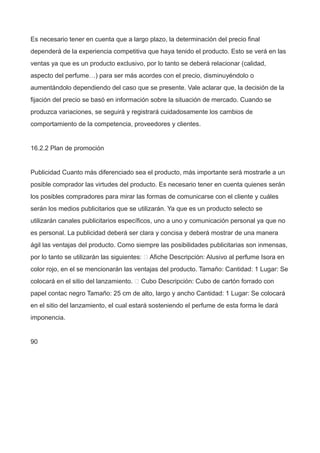 Es necesario tener en cuenta que a largo plazo, la determinación del precio final
dependerá de la experiencia competitiva que haya tenido el producto. Esto se verá en las
ventas ya que es un producto exclusivo, por lo tanto se deberá relacionar (calidad,
aspecto del perfume…) para ser más acordes con el precio, disminuyéndolo o
aumentándolo dependiendo del caso que se presente. Vale aclarar que, la decisión de la
fijación del precio se basó en información sobre la situación de mercado. Cuando se
produzca variaciones, se seguirá y registrará cuidadosamente los cambios de
comportamiento de la competencia, proveedores y clientes.
16.2.2 Plan de promoción
Publicidad Cuanto más diferenciado sea el producto, más importante será mostrarle a un
posible comprador las virtudes del producto. Es necesario tener en cuenta quienes serán
los posibles compradores para mirar las formas de comunicarse con el cliente y cuáles
serán los medios publicitarios que se utilizarán. Ya que es un producto selecto se
utilizarán canales publicitarios específicos, uno a uno y comunicación personal ya que no
es personal. La publicidad deberá ser clara y concisa y deberá mostrar de una manera
ágil las ventajas del producto. Como siempre las posibilidades publicitarias son inmensas,
por lo tanto se utilizarán las siguientes:  Afiche Descripción: Alusivo al perfume Isora en
color rojo, en el se mencionarán las ventajas del producto. Tamaño: Cantidad: 1 Lugar: Se
colocará en el sitio del lanzamiento.  Cubo Descripción: Cubo de cartón forrado con
papel contac negro Tamaño: 25 cm de alto, largo y ancho Cantidad: 1 Lugar: Se colocará
en el sitio del lanzamiento, el cual estará sosteniendo el perfume de esta forma le dará
imponencia.
90
 