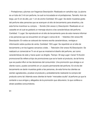  Portaplumas y plumas con fragancia Descripción: Realizada en cartulina roja. La pluma
es un tubo de 3 ml con perfume, la cual va incrustada en el portaplumas. Tamaño: 4cm de
largo, por 6 cm de alto, por 1 cm de ancho Cantidad: 50 Lugar: Se darán muestras gratis
del perfume alas personas que se acerquen al sitio de lanzamiento para atraerlos y de
esta forma incentivar su compra.  Sonido (Ver anexo L) Descripción: Realizado en un
cassette en el cual se grabará un mensaje alusivo a las características del perfume.
Cantidad: 1 Lugar: Se reproducirá en el sitio de lanzamiento para de esta manera informar
a las personas que se encuentren en el lugar o cerca de él.  Volantes (Ver anexo M)
Descripción: En estos se colocará de manera escrita características, ventajas e
información sobre puntos de venta. Cantidad: 100 Lugar: Se repartirán en el sitio de
lanzamiento y en los lugares cercanos a éste.  Televisión (Ver anexo N) Descripción: Se
realizará un comercial en Tv en el que se mostrará el diseño del perfume, así como
características de este y hacia quien va dirigido. Tiempo: 30 seg Lugar: Canal 10 Acción
promocional Se refiere al tipo de promociones que se le harán al producto, de tal forma
que se pueda influir en las decisiones del consumidor. Una promoción que atraiga a un
cliente nuevo, puede convertirlo en un usuario permanente del perfume. En el día del
lanzamiento se darán muestras gratis a las personas, de esta forma los clientes se
sienten agradecidos, prueban el producto y probablemente realizarán la compra del
producto como tal. Además esos clientes le harán “mercadeo oculto” al perfume ya que le
contarán a sus amigos y allegados de la promoción que obtuvieron, lo que conlleva a
atraer posibles consumidores.
91
 