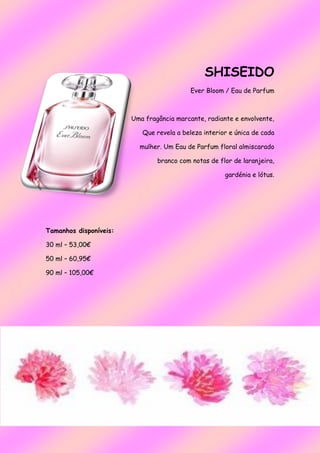 SHISEIDO
Ever Bloom / Eau de Parfum
Uma fragância marcante, radiante e envolvente,
Que revela a beleza interior e única de cada
mulher. Um Eau de Parfum floral almiscarado
branco com notas de flor de laranjeira,
gardénia e lótus.
Tamanhos disponíveis:
30 ml – 53,00€
50 ml – 60,95€
90 ml – 105,00€
 