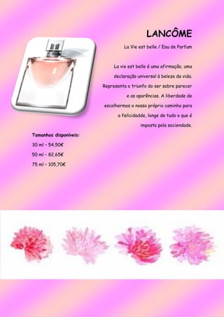 LANCÔME
La Vie est belle / Eau de Parfum
La vie est belle é uma afirmação, uma
declaração universal à beleza da vida.
Representa o triunfo do ser sobre parecer
e as aparências. A liberdade de
escolhermos o nosso próprio caminho para
a felicidadde, longe de tudo o que é
imposto pela sociendade.
Tamanhos disponíveis:
30 ml – 54,50€
50 ml – 82,65€
75 ml – 105,70€
 