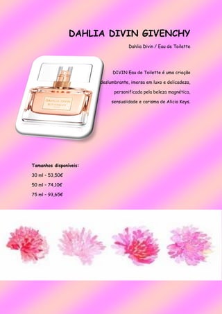 DAHLIA DIVIN GIVENCHY
Dahlia Divin / Eau de Toilette
DIVIN Eau de Toilette é uma criação
deslumbrante, imersa em luxo e delicadeza,
personificada pela beleza magnética,
sensualidade e carisma de Alicia Keys.
Tamanhos disponíveis:
30 ml – 53,50€
50 ml – 74,10€
75 ml – 93,65€
 