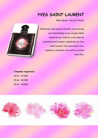YVES SAINT LAURENT
Black Opium / Eau de Toilette
Misterioso, mas sensual. Vibrante, mas com uma
nova feminilidade no seu coração. Black
Opium Eau de Toilette, a nova dose de
adrenalina electrizante e desafiante de Yves
Saint Laurent. Para uma mulher livre,
moderna e confiante o seu estilo e atitude
Rock Chic.
Tamanhos disponíveis:
30 ml – 47,00€
50 ml – 69,80€
90 ml – 99,85€
 