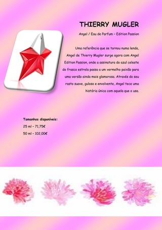 THIERRY MUGLER
Angel / Eau de Parfum – Edition Passion
Uma referência que se tornou numa lenda,
Angel de Thierry Mugler surge agora com Angel
Edition Passion, onde a assinatura do azul celeste
do frasco estrela passa a um vermelho paixão para
uma versão ainda mais glamorosa. Através do seu
rasto suave, guloso e envolvente, Angel tece uma
história única com aquela que o usa.
Tamanhos disponíveis:
25 ml – 71,75€
50 ml – 102,00€
 
