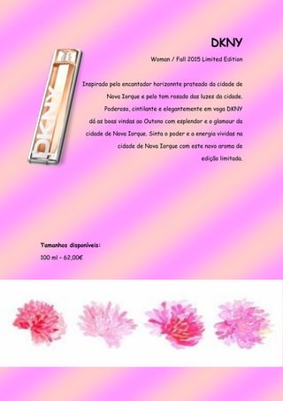 DKNY
Woman / Fall 2015 Limited Edition
Inspirado pelo encantador horizonnte prateado da cidade de
Nova Iorque e pelo tom rosado das luzes da cidade.
Poderoso, cintilante e elegantemente em voga DKNY
dá as boas vindas ao Outono com esplendor e o glamour da
cidade de Nova Iorque. Sinta o poder e a energia vividas na
cidade de Nova Iorque com este novo aroma de
edição limitada.
Tamanhos disponíveis:
100 ml – 62,00€
 