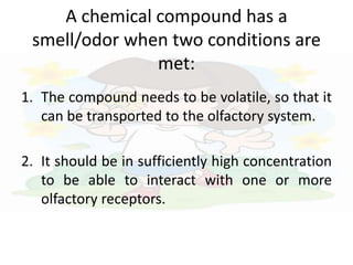 A chemical compound has a
smell/odor when two conditions are
met:
1. The compound needs to be volatile, so that it
can be transported to the olfactory system.
2. It should be in sufficiently high concentration
to be able to interact with one or more
olfactory receptors.
 