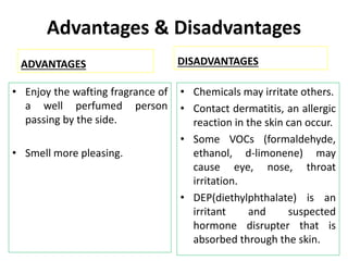 Advantages & Disadvantages
ADVANTAGES
• Enjoy the wafting fragrance of
a well perfumed person
passing by the side.
• Smell more pleasing.
DISADVANTAGES
• Chemicals may irritate others.
• Contact dermatitis, an allergic
reaction in the skin can occur.
• Some VOCs (formaldehyde,
ethanol, d-limonene) may
cause eye, nose, throat
irritation.
• DEP(diethylphthalate) is an
irritant and suspected
hormone disrupter that is
absorbed through the skin.
 