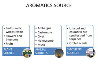 AROMATICS SOURCE
• Bark, seeds,
woods,resins
• Flowers and
blossoms
• Fruits
• Leaves and twigs
PLANT
SOURCE
• Ambergris
• Castoreum
• Civet
• Honeycomb
• Musk
ANIMAL
SOURCES
• Linalool and
coumarin are
synthesized from
terpenes
• Orchid scents
SYNTHETIC
SOURCES
 