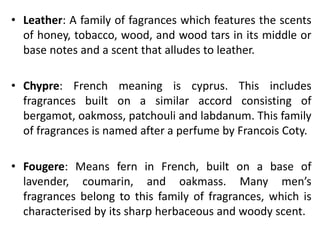 • Leather: A family of fagrances which features the scents
of honey, tobacco, wood, and wood tars in its middle or
base notes and a scent that alludes to leather.
• Chypre: French meaning is cyprus. This includes
fragrances built on a similar accord consisting of
bergamot, oakmoss, patchouli and labdanum. This family
of fragrances is named after a perfume by Francois Coty.
• Fougere: Means fern in French, built on a base of
lavender, coumarin, and oakmass. Many men’s
fragrances belong to this family of fragrances, which is
characterised by its sharp herbaceous and woody scent.
 