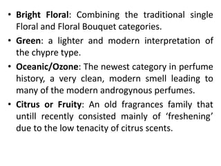 • Bright Floral: Combining the traditional single
Floral and Floral Bouquet categories.
• Green: a lighter and modern interpretation of
the chypre type.
• Oceanic/Ozone: The newest category in perfume
history, a very clean, modern smell leading to
many of the modern androgynous perfumes.
• Citrus or Fruity: An old fragrances family that
untill recently consisted mainly of ‘freshening’
due to the low tenacity of citrus scents.
 