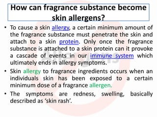 How can fragrance substance become
skin allergens?
• To cause a skin allergy, a certain minimum amount of
the fragrance substance must penetrate the skin and
attach to a skin protein. Only once the fragrance
substance is attached to a skin protein can it provoke
a cascade of events in our immune system which
ultimately ends in allergy symptoms.
• Skin allergy to fragrance ingredients occurs when an
individuals skin has been exposed to a certain
minimum dose of a fragrance allergen.
• The symptoms are redness, swelling, basically
described as ‘skin rash’.
 