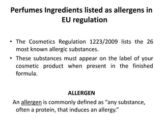 Perfumes Ingredients listed as allergens in
EU regulation
• The Cosmetics Regulation 1223/2009 lists the 26
most known allergic substances.
• These substances must appear on the label of your
cosmetic product when present in the finished
formula.
ALLERGEN
An allergen is commonly defined as “any substance,
often a protein, that induces an allergy.”
 