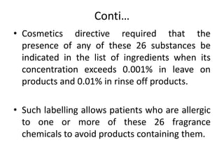 Conti…
• Cosmetics directive required that the
presence of any of these 26 substances be
indicated in the list of ingredients when its
concentration exceeds 0.001% in leave on
products and 0.01% in rinse off products.
• Such labelling allows patients who are allergic
to one or more of these 26 fragrance
chemicals to avoid products containing them.
 