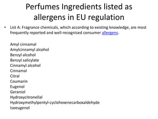 Perfumes Ingredients listed as
allergens in EU regulation
• List A: Fragrance chemicals, which according to existing knowledge, are most
frequently reported and well-recognised consumer allergens.
Amyl cinnamal
Amylcinnamyl alcohol
Benzyl alcohol
Benzyl salicylate
Cinnamyl alcohol
Cinnamal
Citral
Coumarin
Eugenol
Geraniol
Hydroxycitronellal
Hydroxymethylpentyl-cyclohexenecarboxaldehyde
Isoeugenol
 