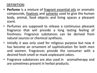 DEFINITION:
• Perfume is a mixture of fragrant essential oils or aromatic
compounds, fixatives and solvents used to give the human
body, animal, food objects and living spaces a pleasant
scent.
• Perfumes are supposed to release a continuous pleasant
fragrance that will provide a long lasting feeling of
freshness. Fragrance substances can be derived from
natural sources or chemical synthesis.
• Initially it was only used for religious purpose but now it
has become an ornament of sophistication for both men
and women. Fragrances provide the consumer with a
desired fresh smell or mask unpleasant odors.
• Fragrance substances are also used in aromatherapy and
are sometimes present in herbal products.
 