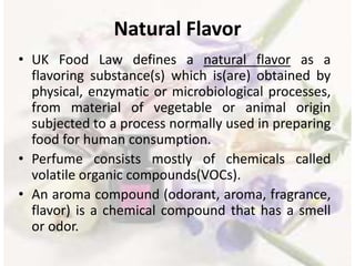 Natural Flavor
• UK Food Law defines a natural flavor as a
flavoring substance(s) which is(are) obtained by
physical, enzymatic or microbiological processes,
from material of vegetable or animal origin
subjected to a process normally used in preparing
food for human consumption.
• Perfume consists mostly of chemicals called
volatile organic compounds(VOCs).
• An aroma compound (odorant, aroma, fragrance,
flavor) is a chemical compound that has a smell
or odor.
 