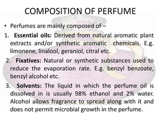 COMPOSITION OF PERFUME
• Perfumes are mainly composed of –
1. Essential oils: Derived from natural aromatic plant
extracts and/or synthetic aromatic chemicals. E.g.
limonene, linalool, geraniol, citral etc.
2. Fixatives: Natural or synthetic substances used to
reduce the evaporation rate. E.g. benzyl benzoate,
benzyl alcohol etc.
3. Solvents: The liquid in which the perfume oil is
dissolved in is usually 98% ethanol and 2% water.
Alcohol allows fragrance to spread along with it and
does not permit microbial growth in the perfume.
 
