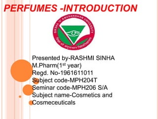 PERFUMES -INTRODUCTION
Presented by-RASHMI SINHA
M.Pharm(1st year)
Regd. No-1961611011
Subject code-MPH204T
Seminar code-MPH206 S/A
Subject name-Cosmetics and
Cosmeceuticals
 