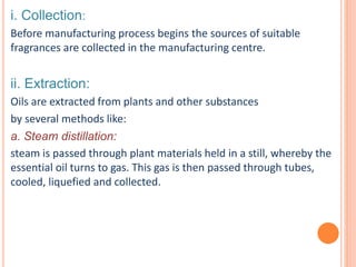 i. Collection:
Before manufacturing process begins the sources of suitable
fragrances are collected in the manufacturing centre.
ii. Extraction:
Oils are extracted from plants and other substances
by several methods like:
a. Steam distillation:
steam is passed through plant materials held in a still, whereby the
essential oil turns to gas. This gas is then passed through tubes,
cooled, liquefied and collected.
 
